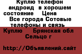 Куплю телефон андроид, в хорошем состояние  › Цена ­ 1 000 - Все города Сотовые телефоны и связь » Куплю   . Брянская обл.,Сельцо г.